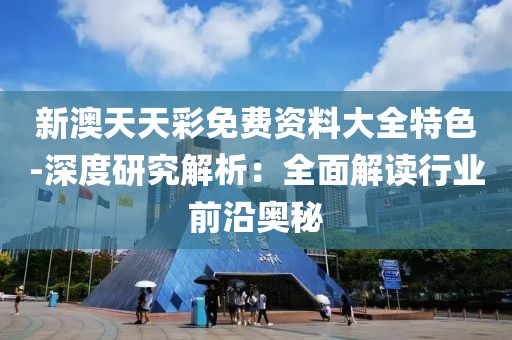新澳天天彩免费资料大全特色-深度研究解析：全面解读行业前沿奥秘