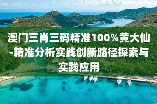 澳门三肖三码精准100%黄大仙-精准分析实践创新路径探索与实践应用