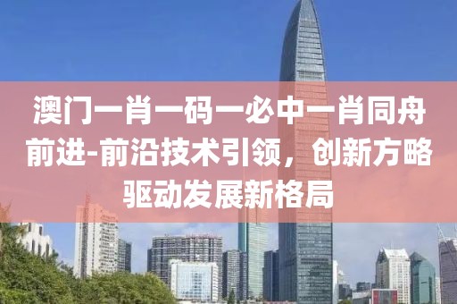 澳门一肖一码一必中一肖同舟前进-前沿技术引领，创新方略驱动发展新格局