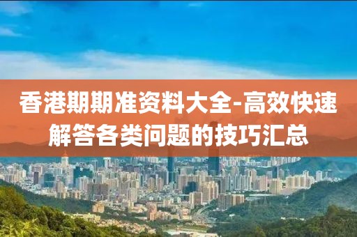 香港期期准资料大全-高效快速解答各类问题的技巧汇总