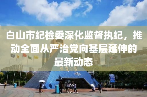 白山市纪检委深化监督执纪，推动全面从严治党向基层延伸的最新动态