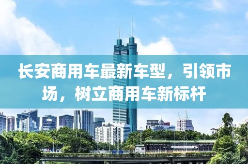 长安商用车最新车型，引领市场，树立商用车新标杆