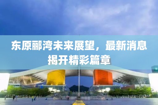 东原郦湾未来展望，最新消息揭开精彩篇章