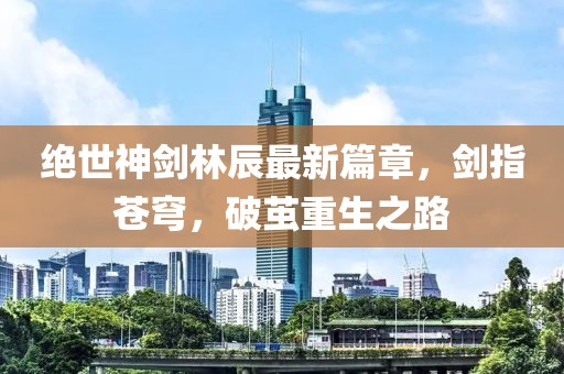 绝世神剑林辰最新篇章，剑指苍穹，破茧重生之路