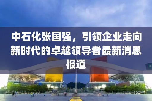 中石化张国强，引领企业走向新时代的卓越领导者最新消息报道