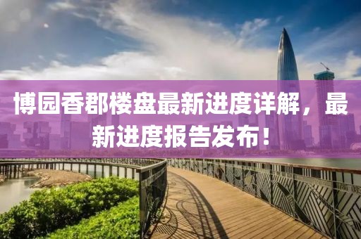 博园香郡楼盘最新进度详解，最新进度报告发布！