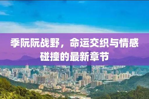 季阮阮战野，命运交织与情感碰撞的最新章节