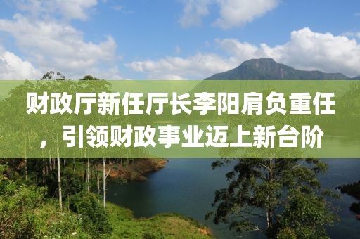 财政厅新任厅长李阳肩负重任，引领财政事业迈上新台阶