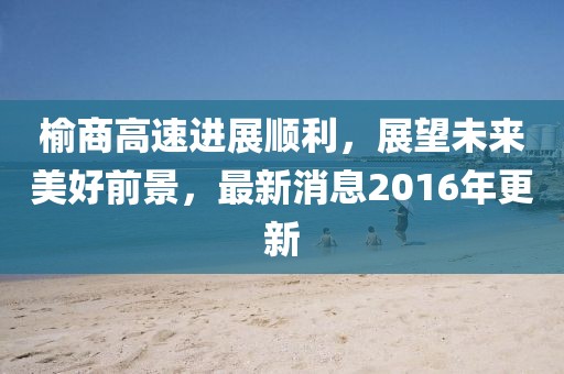 榆商高速进展顺利，展望未来美好前景，最新消息2016年更新