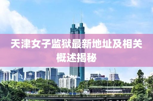 天津女子监狱最新地址及相关概述揭秘