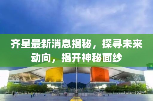 齐星最新消息揭秘，探寻未来动向，揭开神秘面纱