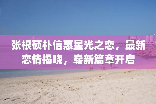 张根硕朴信惠星光之恋，最新恋情揭晓，崭新篇章开启