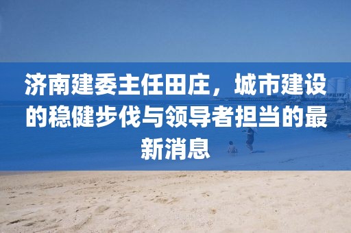 济南建委主任田庄，城市建设的稳健步伐与领导者担当的最新消息