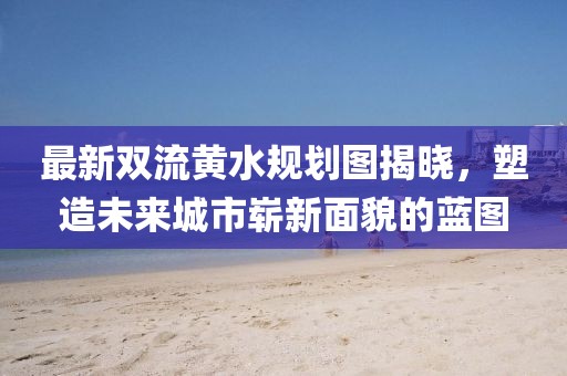 最新双流黄水规划图揭晓，塑造未来城市崭新面貌的蓝图