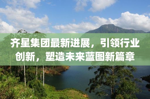 齐星集团最新进展，引领行业创新，塑造未来蓝图新篇章