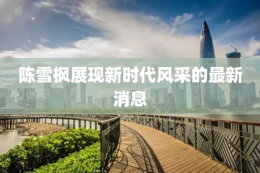 陈雪枫展现新时代风采的最新消息