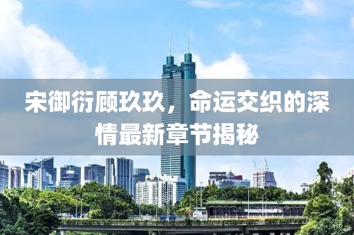 宋御衍顾玖玖，命运交织的深情最新章节揭秘