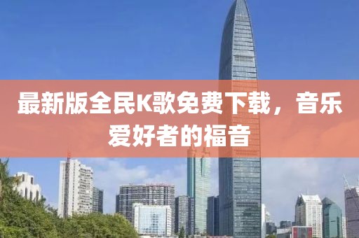 最新版全民K歌免费下载，音乐爱好者的福音