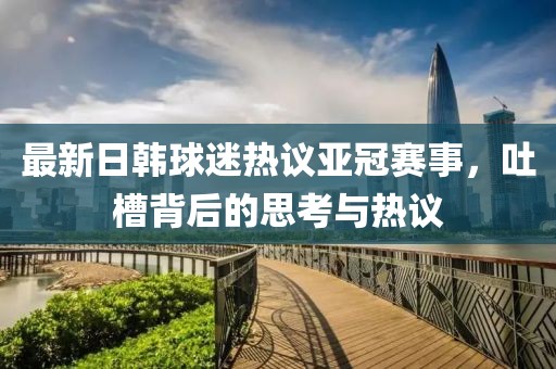 最新日韩球迷热议亚冠赛事，吐槽背后的思考与热议