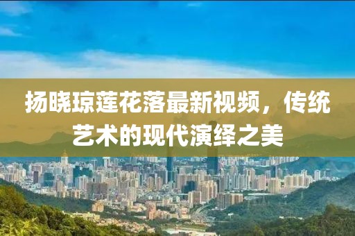 扬晓琼莲花落最新视频，传统艺术的现代演绎之美