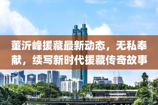 董沂峰援藏最新动态，无私奉献，续写新时代援藏传奇故事