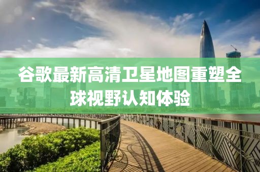 谷歌最新高清卫星地图重塑全球视野认知体验