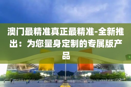 澳门最精准真正最精准-全新推出：为您量身定制的专属版产品