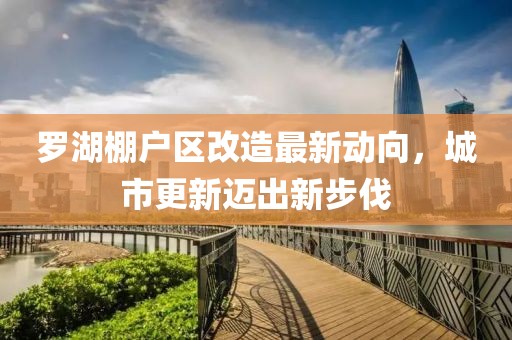 罗湖棚户区改造最新动向，城市更新迈出新步伐