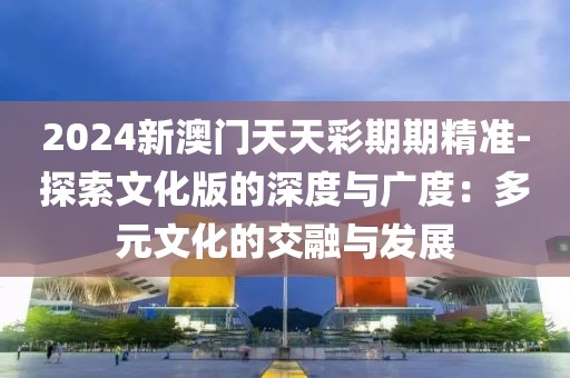 2024新澳门天天彩期期精准-探索文化版的深度与广度：多元文化的交融与发展