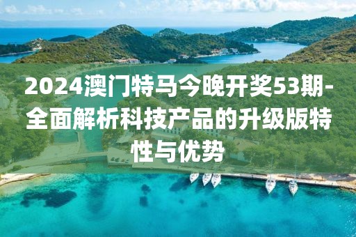 2024澳门特马今晚开奖53期-全面解析科技产品的升级版特性与优势