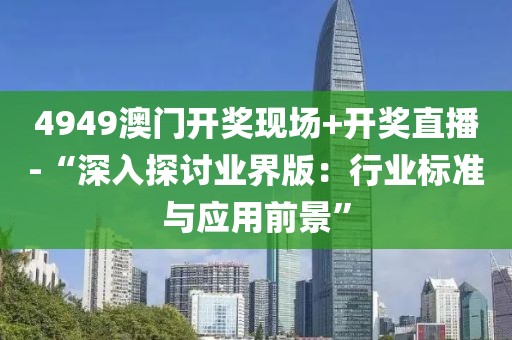 4949澳门开奖现场+开奖直播-“深入探讨业界版：行业标准与应用前景”