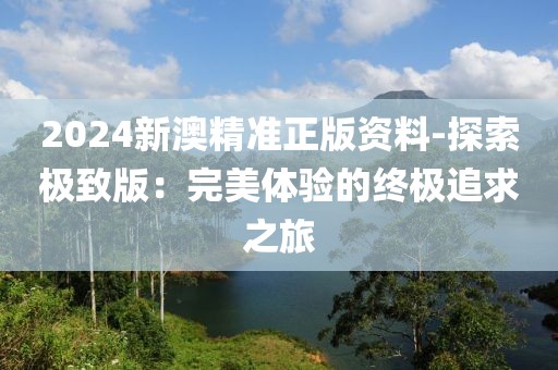2024新澳精准正版资料-探索极致版：完美体验的终极追求之旅
