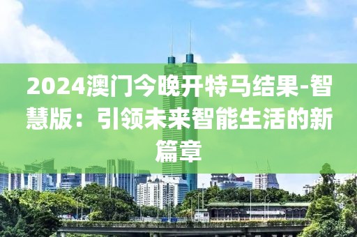 2024澳门今晚开特马结果-智慧版：引领未来智能生活的新篇章