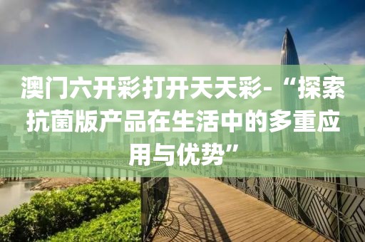 澳门六开彩打开天天彩-“探索抗菌版产品在生活中的多重应用与优势”