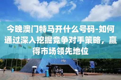 今晚澳门特马开什么号码-如何通过深入挖掘竞争对手策略，赢得市场领先地位