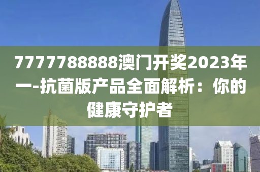 7777788888澳门开奖2023年一-抗菌版产品全面解析：你的健康守护者