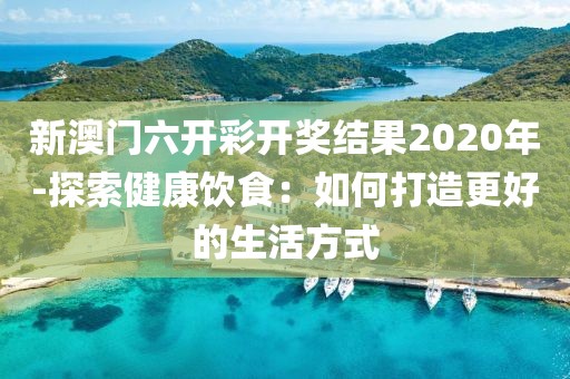 新澳门六开彩开奖结果2020年-探索健康饮食：如何打造更好的生活方式