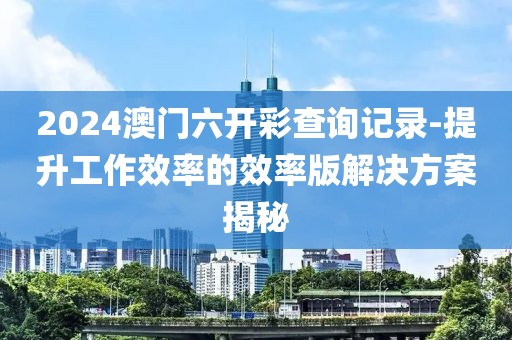 2024澳门六开彩查询记录-提升工作效率的效率版解决方案揭秘