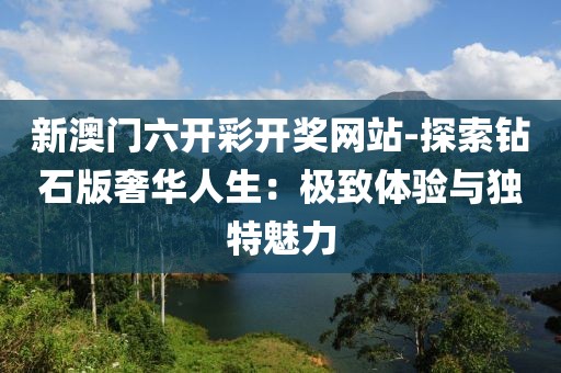 新澳门六开彩开奖网站-探索钻石版奢华人生：极致体验与独特魅力