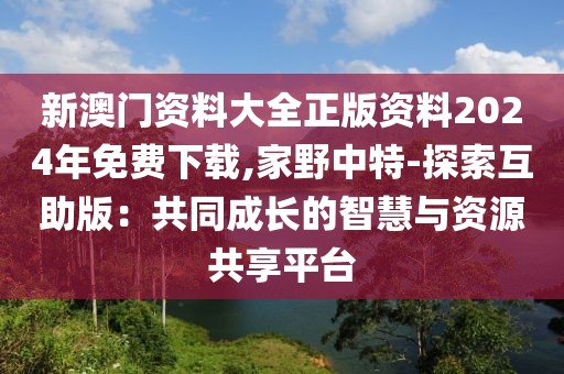 新澳门资料大全正版资料2024年免费下载,家野中特-探索互助版：共同成长的智慧与资源共享平台