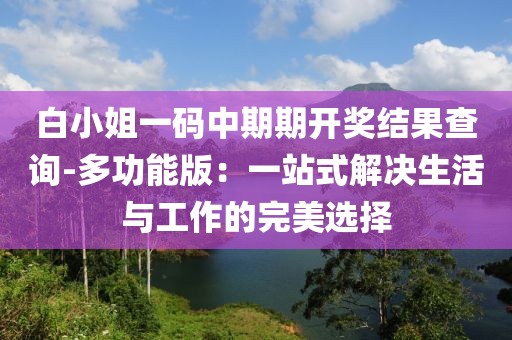 白小姐一码中期期开奖结果查询-多功能版：一站式解决生活与工作的完美选择
