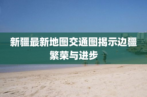 新疆最新地图交通图揭示边疆繁荣与进步