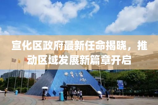 宣化区政府最新任命揭晓，推动区域发展新篇章开启