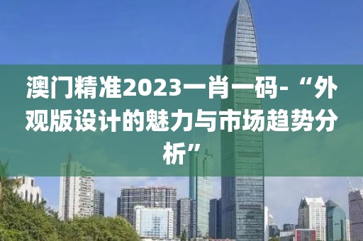 澳门精准2023一肖一码-“外观版设计的魅力与市场趋势分析”