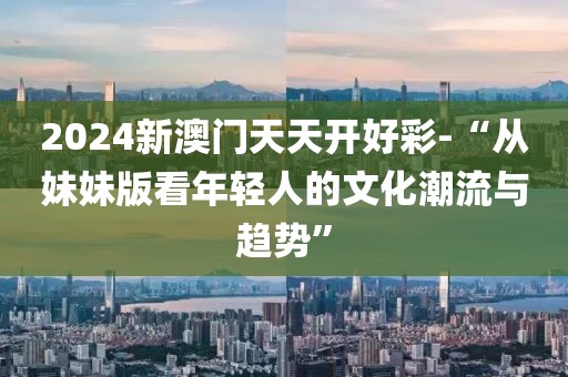 2024新澳门天天开好彩-“从妹妹版看年轻人的文化潮流与趋势”