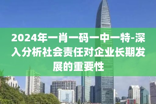 2024年一肖一码一中一特-深入分析社会责任对企业长期发展的重要性
