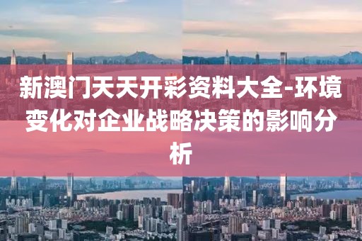 新澳门天天开彩资料大全-环境变化对企业战略决策的影响分析