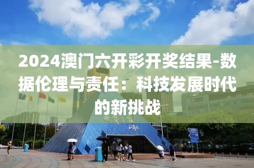 2024澳门六开彩开奖结果-数据伦理与责任：科技发展时代的新挑战