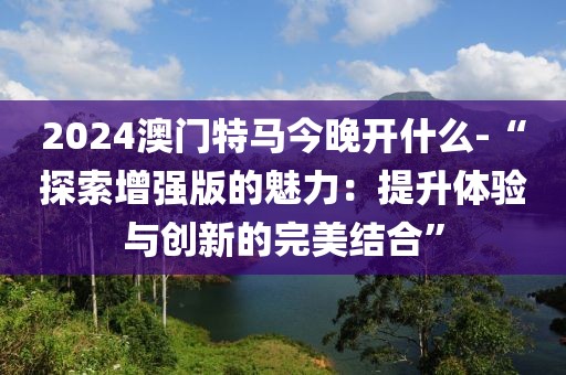 2024澳门特马今晚开什么-“探索增强版的魅力：提升体验与创新的完美结合”