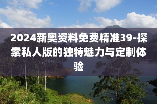 2024新奥资料免费精准39-探索私人版的独特魅力与定制体验